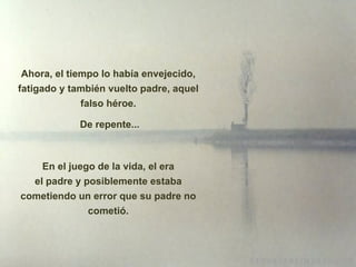 Ahora, el tiempo lo había envejecido, fatigado y también vuelto padre, aquel falso héroe. De repente... En el juego de la vida, el era el padre y posiblemente estaba cometiendo un error que su padre no cometió. 