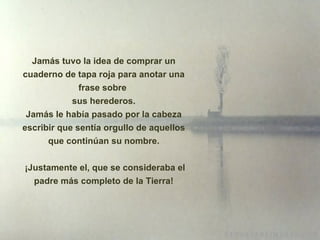 Jamás tuvo la idea de comprar un cuaderno de tapa roja para anotar una frase sobre  sus herederos. Jamás le había pasado por la cabeza escribir que sentía orgullo de aquellos que continúan su nombre.   ¡ Justamente el, que se consideraba el padre más completo de la Tierra! 