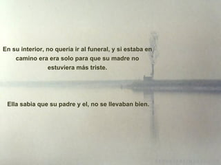 En su interior, no quería ir al funeral, y si estaba en camino era era solo para que su madre no estuviera m á s triste. Ella sabia que su padre y el, no se llevaban bien. 