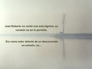 José Roberto no vertió una sola lágrima, su corazón no se lo permitía. Era como estar delante de un desconocido un extraño, un... 