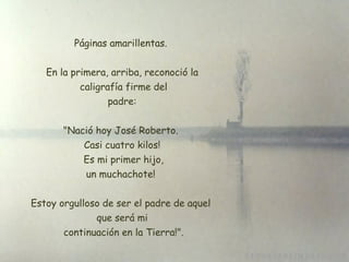 Páginas amarillentas.  En la primera, arriba, reconoció la  caligrafía firme del  padre:  "Nació hoy José Roberto.  Casi cuatro kilos!  Es mi primer hijo, un muchachote!  Estoy orgulloso de ser el padre de aquel  que será mi  continuación en la Tierra!". 