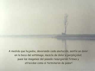 A medida que hojeaba, devorando cada anotación, sentía un dolor  en la boca del estómago, mezcla de dolor e perplejidad,  pues las imagenes del pasado resurgieron firmes y  atrevidas como si terminaran de pasar ! 