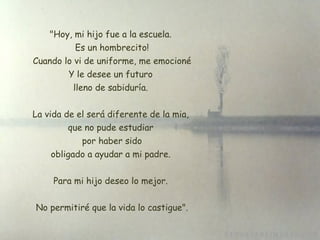 "Hoy, mi hijo fue a la escuela. Es un hombrecito!  Cuando lo vi de uniforme, me emocioné Y le desee un futuro lleno de sabiduría. La vida de el será diferente de la mia,  que no pude estudiar  por haber sido  obligado a ayudar a mi padre.  Para mi hijo deseo lo mejor. No permitiré que la vida lo castigue". 