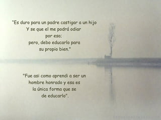 “ Es duro para un padre castigar a un hijo Y se que el me podrá odiar  por eso;  pero, debo educarlo para su propio bien."   "Fue asi como aprendi a ser un  hombre honrado y esa es la única forma que se  de educarlo ". 