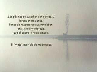 Las páginas se sucedian con cortas, y largas anotaciones, llenas de respuestas que revelaban, en silencio y tristeza, que el padre lo habia amado.   El "viejo" escribía de madrugada. 