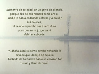 Momento de soledad, en un grito de silencio, porque era de esa manera como era el, nadie le había enseñado a llorar y a dividir sus dolores,  el mundo esperaba que fuera duro  para que no lo juzgaran ni debil ni cobarde. Y, ahora José Roberto estaba teniendo la prueba que, debajo de aquella  fachada de fortaleza habia un corazón tan tierno y lleno de amor. 