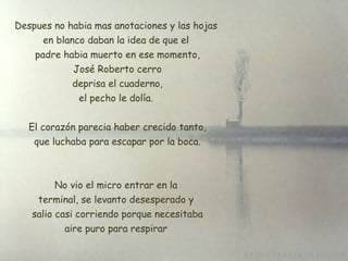 Despues no habia mas anotaciones y las hojas en blanco daban la idea de que el  padre habia muerto en ese momento, José Roberto cerro  deprisa el cuaderno, el pecho le dolía. El corazón parecia haber crecido tanto,  que luchaba para escapar por la boca. No vio el micro entrar en la terminal, se levanto desesperado y  salio casi corriendo porque necesitaba aire puro para respirar 
