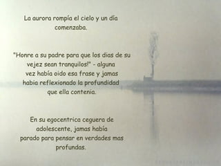 La aurora rompía el cielo y un día comenzaba.  "Honre a su padre para que los dias de su vejez sean tranquilos!" - alguna  vez había oido esa frase y jamas habia reflexionado la profundidad  que ella contenia. En su egocentrica ceguera de  adolescente, jamas había  parado para pensar en verdades mas profundas. 