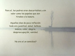   Para el, los padres eran descartables y sin valor como los papeles que son tirados a la basura. Aquellos dias de poca reflexión todo era juventud, salud, belleza,  música, color, alegria,  despreocupaçión, vanidad. No era el un semidios? 