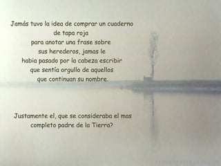 Jamás tuvo la idea de comprar un cuaderno de tapa roja  para anotar una frase sobre  sus herederos, jamas le  habia pasado por la cabeza escribir  que sentía orgullo de aquellos que continuan su nombre.   Justamente el, que se consideraba el mas completo padre de la Tierra? 