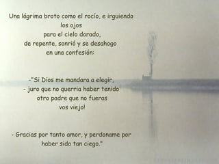 Una lágrima broto como el rocío, e irguiendo los ojos  para el cielo dorado,  de repente, sonrió y se desahogo  en una confesión:  "Si Dios me mandara a elegir, juro que no querria haber tenido  otro padre que no fueras  vos viejo! Gracias por tanto amor, y perdoname por  haber sido tan ciego." 