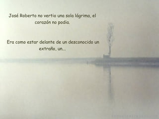 José Roberto no vertio una sola lágrima, el corazón no podia. Era como estar delante de un desconocido un extraño, un... 