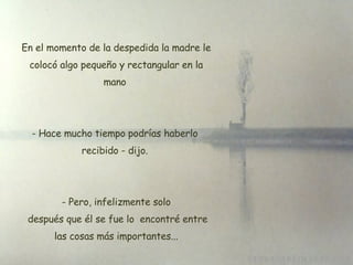 En el momento de la despedida la madre le colocó algo pequeño y rectangular en la mano  Hace mucho tiempo podrías haberlo  recibido - dijo.    Pero, infelizmente solo  después que él se fue lo  encontré entre las cosas más importantes... 
