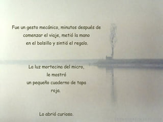 Fue un gesto mecánico, minutos después de comenzar el viaje, metió la mano  en el bolsillo y sintió el regalo. La luz mortecina del micro, le mostró  un pequeño cuaderno de tapa  roja.  Lo abrió curioso. 