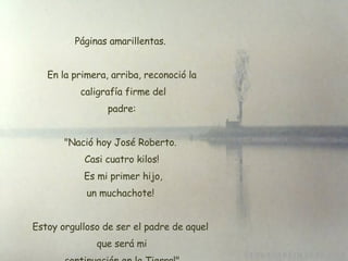 Páginas amarillentas.  En la primera, arriba, reconoció la  caligrafía firme del  padre:  "Nació hoy José Roberto.  Casi cuatro kilos!  Es mi primer hijo, un muchachote!  Estoy orgulloso de ser el padre de aquel  que será mi  continuación en la Tierra!". 