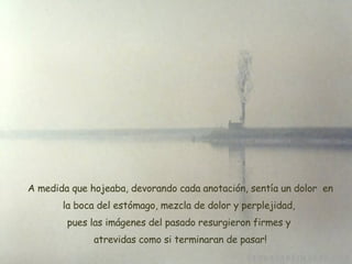 A medida que hojeaba, devorando cada anotación, sentía un dolor  en la boca del estómago, mezcla de dolor y perplejidad,  pues las imágenes del pasado resurgieron firmes y  atrevidas como si terminaran de pasar ! 