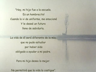 "Hoy, mi hijo fue a la escuela. Es un hombrecito!  Cuando lo vi de uniforme, me emocioné Y le deseé un futuro lleno de sabiduría. La vida de él será diferente de la mía,  que no pude estudiar  por haber sido  obligado a ayudar a mi padre.  Para mi hijo deseo lo mejor. No permitiré que la vida lo castigue". 