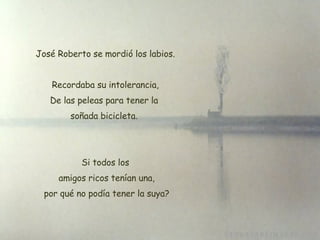 José Roberto se mordió los labios. Recordaba su intolerancia, De las peleas para tener la  soñada bicicleta.  Si todos los  amigos ricos tenían una,  por qué no podía tener la suya? 