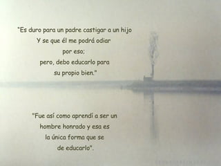 “ Es duro para un padre castigar a un hijo Y se que él me podrá odiar  por eso;  pero, debo educarlo para su propio bien."   "Fue así como aprendí a ser un  hombre honrado y esa es la única forma que se  de educarlo ". 