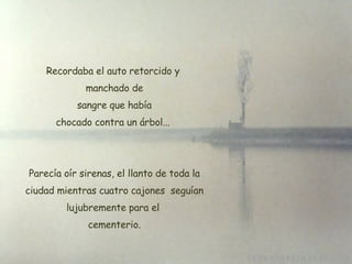 Recordaba el auto retorcido y manchado de  sangre que había chocado contra un árbol... Parecía oír sirenas, el llanto de toda la ciudad mientras cuatro cajones  seguían lujubremente para el  cementerio. 