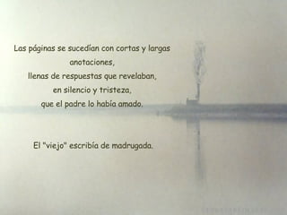 Las páginas se sucedían con cortas y largas anotaciones, llenas de respuestas que revelaban, en silencio y tristeza, que el padre lo había amado.   El "viejo" escribía de madrugada. 