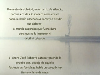 Momento de soledad, en un grito de silencio, porque era de esa manera como era él, nadie le había enseñado a llorar y a dividir sus dolores,  el mundo esperaba que fuera duro  para que no lo juzgaran ni débil ni cobarde. Y, ahora José Roberto estaba teniendo la prueba que, debajo de aquella  fachada de fortaleza había un corazón tan tierno y lleno de amor. 