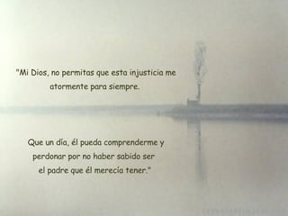   "Mi Dios, no permitas que esta injusticia me atormente para siempre. Que un día, él pueda comprenderme y perdonar por no haber sabido ser  el padre que él merecía tener." 