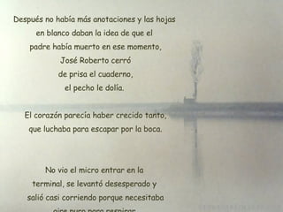 Después no había más anotaciones y las hojas en blanco daban la idea de que el  padre había muerto en ese momento, José Roberto cerró  de prisa el cuaderno, el pecho le dolía. El corazón parecía haber crecido tanto,  que luchaba para escapar por la boca. No vio el micro entrar en la terminal, se levantó desesperado y  salió casi corriendo porque necesitaba aire puro para respirar 