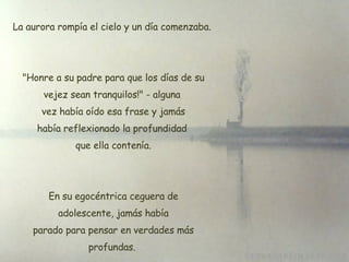 La aurora rompía el cielo y un día comenzaba.  "Honre a su padre para que los días de su vejez sean tranquilos!" - alguna  vez había oído esa frase y jamás había reflexionado la profundidad  que ella contenía. En su egocéntrica ceguera de  adolescente, jamás había  parado para pensar en verdades más profundas. 