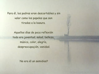   Para él, los padres eran descartables y sin valor como los papeles que son tirados a la basura. Aquellos días de poca reflexión todo era juventud, salud, belleza,  música, color, alegría,  despreocupaçión, vanidad. No era él un semidios? 