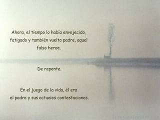 Ahora, el tiempo lo había envejecido, fatigado y también vuelto padre, aquel falso heroe. De repente. En el juego de la vida, él era  el padre y sus actuales contestaciones. 