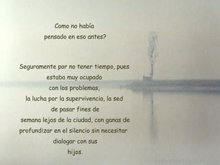 Como no había  pensado en eso antes? Seguramente por no tener tiempo, pues estaba muy ocupado  con los problemas,  la lucha por la supervivencia, la sed de pasar fines de  semana lejos de la ciudad, con ganas de profundizar en el silencio sin necesitar   dialogar con sus  hijos. 
