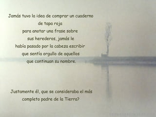 Jamás tuvo la idea de comprar un cuaderno de tapa roja  para anotar una frase sobre  sus herederos, jamás le había pasado por la cabeza escribir  que sentía orgullo de aquellos que continuan su nombre.   Justamente él, que se consideraba el más completo padre de la Tierra? 