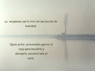 La  vergüenza casi lo tiró con una lección de humildad. Quiso gritar, procurando agarrar al  viejo para sacudirlo y  abrazarlo, encontró solo el vacío. 
