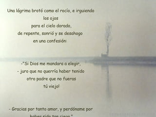 Una lágrima brotó como el rocío, e irguiendo los ojos  para el cielo dorado,  de repente, sonrió y se desahogo  en una confesión:  "Si Dios me mandara a elegir, juro que no querría haber tenido  otro padre que no fueras  tú viejo! Gracias por tanto amor, y perdóname por  haber sido tan ciego." 
