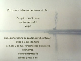 Era como si hubiera muerto un extraño. Por qué no sentía nada por la muerte del  viejo? Como un torbellino de pensamientos confusos, avisó a la esposa, tomó  el micro y se fue, venciendo los silenciosos kilómetros  de ruta mientras la  cabeza giraba a mil. 