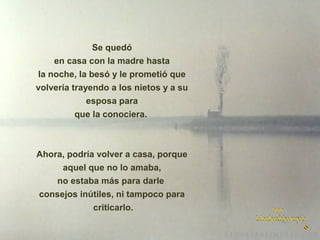 Se quedó
en casa con la madre hasta
la noche, la besó y le prometió que
volvería trayendo a los nietos y a su
esposa para
que la conociera.

Ahora, podría volver a casa, porque
aquel que no lo amaba,
no estaba más para darle
consejos inútiles, ni tampoco para
criticarlo.

 