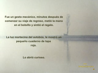 Fue un gesto mecánico, minutos después de
comenzar su viaje de regreso, metió la mano
en el bolsillo y sintió el regalo.

La luz mortecina del autobús, le mostró un
pequeño cuaderno de tapa
roja.

Lo abrió curioso.

 