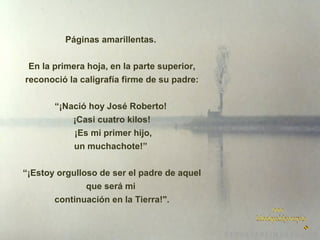 Páginas amarillentas.
En la primera hoja, en la parte superior,
reconoció la caligrafía firme de su padre:
“¡Nació hoy José Roberto!
¡Casi cuatro kilos!
¡Es mi primer hijo,
un muchachote!”
“¡Estoy orgulloso de ser el padre de aquel
que será mi
continuación en la Tierra!".

 