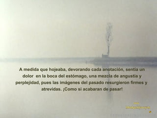 A medida que hojeaba, devorando cada anotación, sentía un
dolor en la boca del estómago, una mezcla de angustia y
perplejidad, pues las imágenes del pasado resurgieron firmes y
atrevidas. ¡Como si acabaran de pasar!

 