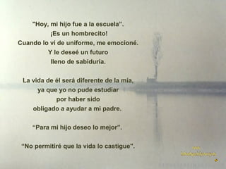 "Hoy, mi hijo fue a la escuela”.
¡Es un hombrecito!
Cuando lo vi de uniforme, me emocioné.
Y le deseé un futuro
lleno de sabiduría.
La vida de él será diferente de la mía,
ya que yo no pude estudiar
por haber sido
obligado a ayudar a mi padre.
“Para mi hijo deseo lo mejor”.
“No permitiré que la vida lo castigue".

 