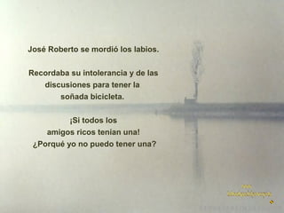 José Roberto se mordió los labios.
Recordaba su intolerancia y de las
discusiones para tener la
soñada bicicleta.
¡Si todos los
amigos ricos tenían una!
¿Porqué yo no puedo tener una?

 