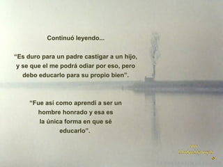 Continuó leyendo...
“Es duro para un padre castigar a un hijo,
y se que el me podrá odiar por eso, pero
debo educarlo para su propio bien”.

“Fue así como aprendí a ser un
hombre honrado y esa es
la única forma en que sé
educarlo”.

 