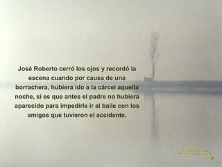José Roberto cerró los ojos y recordó la
escena cuando por causa de una
borrachera, hubiera ido a la cárcel aquella
noche, si es que antes el padre no hubiera
aparecido para impedirle ir al baile con los
amigos que tuvieron el accidente.

 