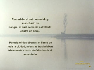 Recordaba el auto retorcido y
manchado de
sangre, el cual se había estrellado
contra un árbol.

Parecía oír las sirenas, el llanto de
toda la ciudad, mientras trasladaban
tristemente cuatro ataúdes hacia el
cementerio.

 
