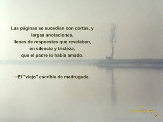 Las páginas se sucedían con cortas, y
largas anotaciones,
llenas de respuestas que revelaban,
en silencio y tristeza,
que el padre lo había amado.

–El "viejo" escribía de madrugada.

 