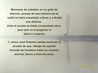 Momento de soledad, en un grito de
silencio, porque de esa manera era el,
nadie le había enseñado a llorar y a dividir
sus dolores.
Ante el mundo se había comportado duro
para que no lo juzgaran ni
débil ni cobarde.
Y, ahora José Roberto estaba teniendo la
prueba de que, debajo de aquella
fachada de fortaleza había un corazón
enorme, tierno y lleno de amor.

 