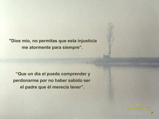  "Dios mío, no permitas que esta injusticia
me atormente para siempre”.

“Que un día el pueda comprender y
perdonarme por no haber sabido ser
el padre que él merecía tener”.

 