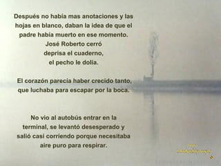 Después no había mas anotaciones y las
hojas en blanco, daban la idea de que el
padre había muerto en ese momento.
José Roberto cerró
deprisa el cuaderno,
el pecho le dolía.
El corazón parecía haber crecido tanto,
que luchaba para escapar por la boca.

No vio al autobús entrar en la
terminal, se levantó desesperado y
salió casi corriendo porque necesitaba
aire puro para respirar.

 