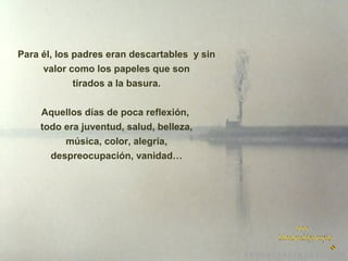 Para él, los padres eran descartables y sin
valor como los papeles que son
tirados a la basura.
Aquellos días de poca reflexión,
todo era juventud, salud, belleza,
música, color, alegría,
despreocupación, vanidad…

 